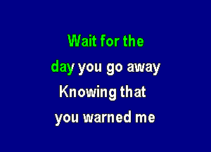 Wait for the
day you go away

Knowing that
you warned me