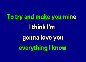 To try and make you mine
Ithink I'm

gonna love you

everything I know