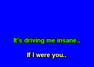 It's driving me insane..

If I were you..
