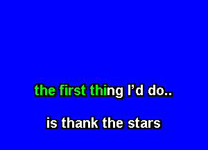 the first thing Pd do..

is thank the stars