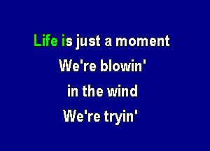 Life is just a moment
We're blowin'
in the wind

We're tryin'