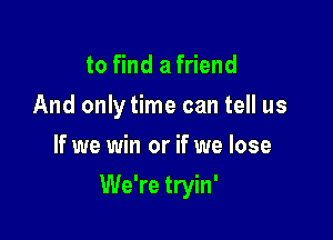 to find a friend
And only time can tell us
If we win or if we lose

We're tryin'