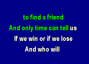 to find a friend

And only time can tell us

If we win or if we lose
And who will