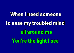 When I need someone
to ease my troubled mind
all around me

You're the light I see