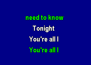 need to know
Tonight

You're all I
You're all I