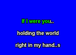 If I were you..

holding the world

right in my hand..s