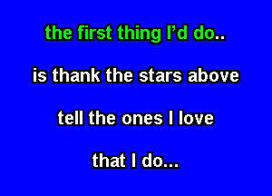 the first thing Pd do..

is thank the stars above
tell the ones I love

that I do...
