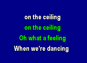 on the ceiling
on the ceiling
Oh what a feeling

When we're dancing