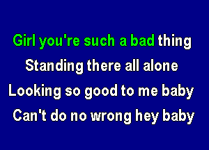 Girl you're such a bad thing
Standing there all alone
Looking so good to me baby
Can't do no wrong hey baby