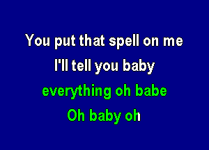 You put that spell on me

I'll tell you baby
everything oh babe
Oh baby oh