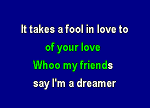 It takes a fool in love to
of your love

Whoo my friends

say I'm a dreamer