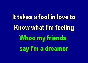 It takes a fool in love to

Know what I'm feeling

Whoo my friends
say I'm a dreamer