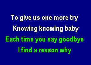 To give us one more try
Knowing knowing baby

Each time you say goodbye

lfind a reason why