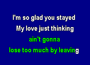 I'm so glad you stayed
My love just thinking
ain't gonna

lose too much by leaving