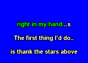 right in my hand...s

The first thing Pd do..

is thank the stars above