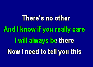 There's no other
And I know if you really care
I will always be there

Now I need to tell you this