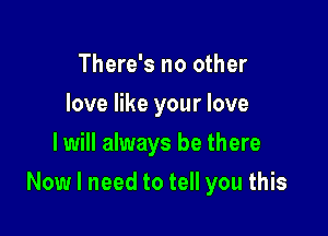 There's no other
love like your love
I will always be there

Now I need to tell you this