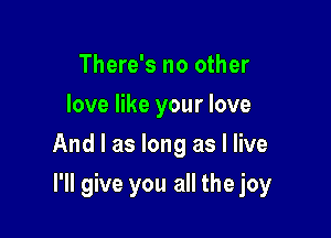 There's no other
love like your love
And I as long as I live

I'll give you all the joy