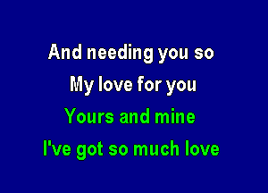 And needing you so

My love for you
Yours and mine
I've got so much love