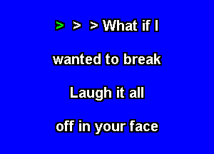 tv What if I
wanted to break

Laugh it all

off in your face