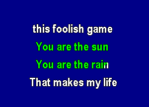 this foolish game
You are the sun
You are the rain

That makes my life