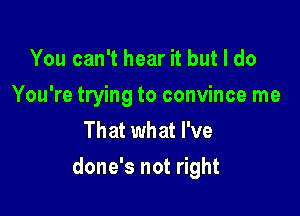 You can't hear it but I do
You're trying to convince me
That what I've

done's not right