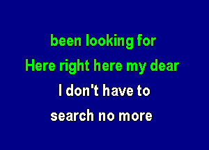 been looking for

Here right here my dear

ldon't have to
search no more