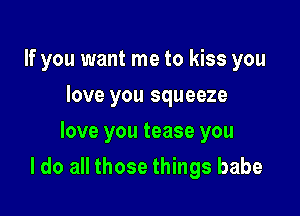 If you want me to kiss you
love you squeeze
love you tease you

I do all those things babe