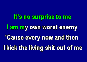 It's no surprise to me
I am my own worst enemy
'Cause every now and then
I kick the living shit out of me