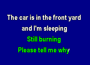 The car is in the front yard
and I'm sleeping
Still burning

Please tell me why