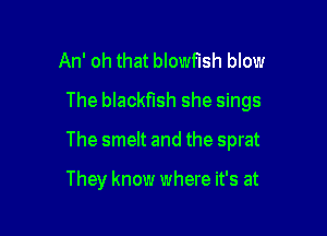 An' oh that blowflsh blow

The blackflsh she sings

The smelt and the sprat

They know where it's at