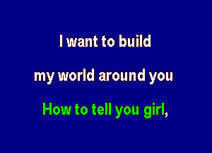 I want to build

my world around you

How to tell you girl,