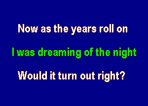 Now as the years roll on

I was dreaming of the night

Would it turn out right?