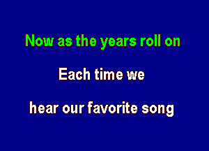 Now as the years roll on

Each time we

hear our favorite song