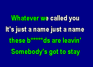 Whatever we called you
It's just a name just a name
these bmds are leavin'

Somebody's got to stay