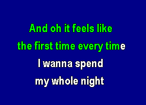 And oh it feels like
the first time every time

lwanna spend

my whole night