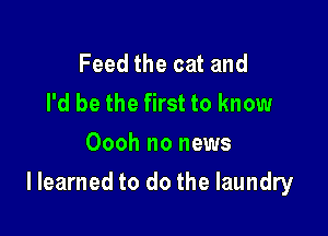 Feed the cat and
I'd be the first to know
Oooh no news

I learned to do the laundry