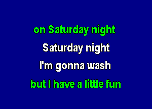 on Saturday night

Saturday night
I'm gonna wash

but I have a little fun