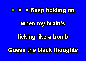 r) Keep holding on

when my brain's

ticking like a bomb

Guess the black thoughts