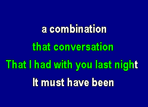 a combination
that conversation

That I had with you last night
It must have been