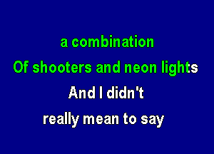 a combination

0f shooters and neon lights
And I didn't

really mean to say