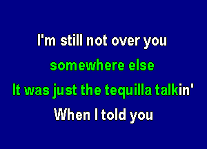 I'm still not over you
somewhere else

It was just the tequilla talkin'
When I told you