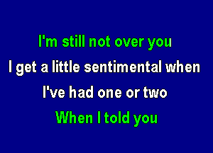 I'm still not over you

I get a little sentimental when
I've had one or two
When I told you