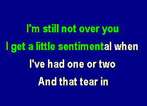 I'm still not over you

I get a little sentimental when
I've had one or two
And that tear in