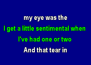 my eye was the

I get a little sentimental when

I've had one or two
And that tear in