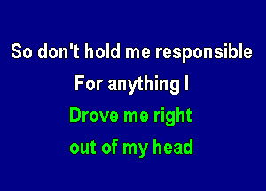 So don't hold me responsible
For anything I

Drove me right

out of my head