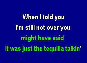 When I told you
I'm still not over you
might have said

It was just the tequilla talkin'