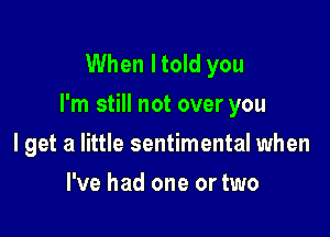 When I told you
I'm still not over you

I get a little sentimental when
I've had one or two