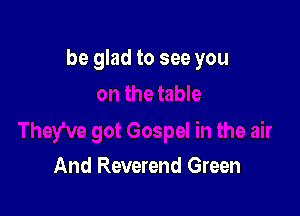be glad to see you

And Reverend Green