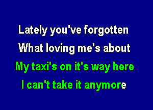 Lately you've forgotten
What loving me's about

My taxi's on it's way here

I can't take it anymore